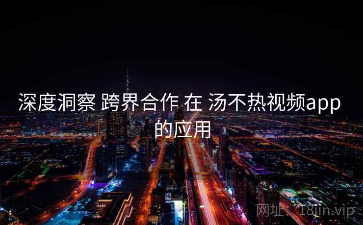 深度洞察 跨界合作 在 汤不热视频app 的应用 第2张 深度洞察 跨界合作 在 汤不热视频app 的应用 第2张