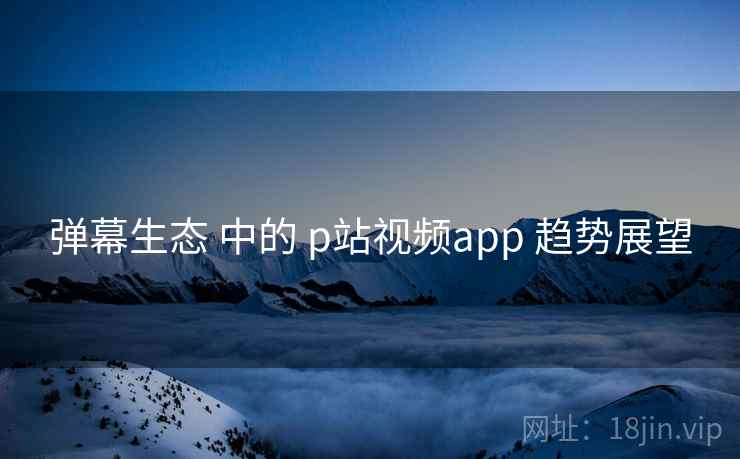 弹幕生态 中的 p站视频app 趋势展望  第2张