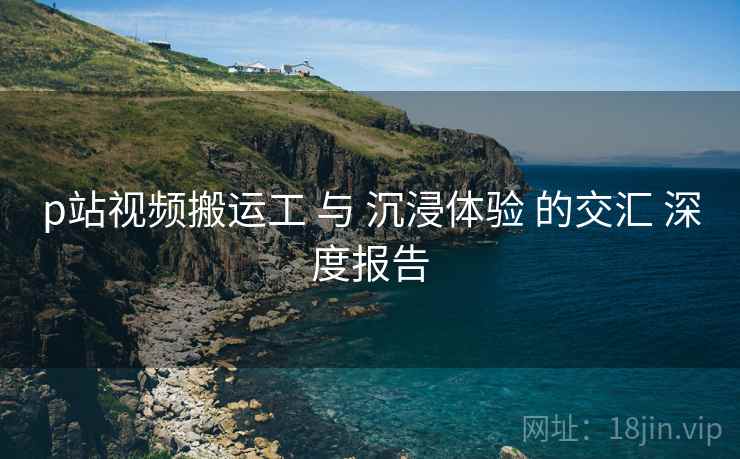 p站视频搬运工 与 沉浸体验 的交汇 深度报告  第1张