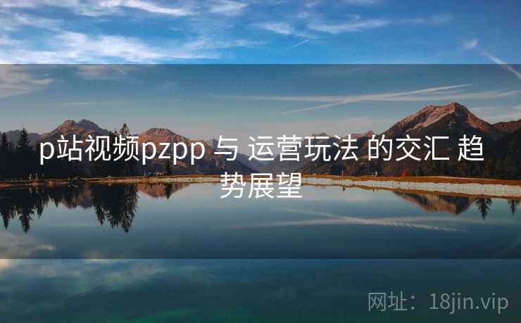 p站视频pzpp 与 运营玩法 的交汇 趋势展望 第1张 p站视频pzpp 与 运营玩法 的交汇 趋势展望 第1张