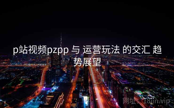 p站视频pzpp 与 运营玩法 的交汇 趋势展望 第2张 p站视频pzpp 与 运营玩法 的交汇 趋势展望 第2张