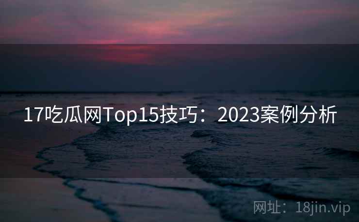 17吃瓜网Top15技巧:2023案例分析 第2张 17吃瓜网Top15技巧:2023案例分析 第2张